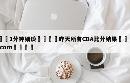 💦1分钟细谈👇昨天所有CBA比分结果👇HG08.com💯