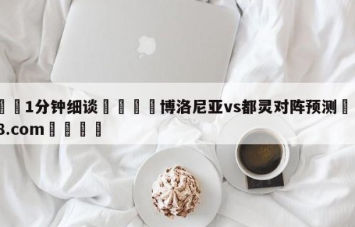 💦1分钟细谈👇博洛尼亚vs都灵对阵预测👇HG08.com💯