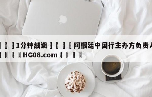 💦1分钟细谈👇阿根廷中国行主办方负责人致歉👇HG08.com💯