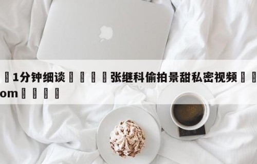💦1分钟细谈👇张继科偷拍景甜私密视频👇HG08.com💯