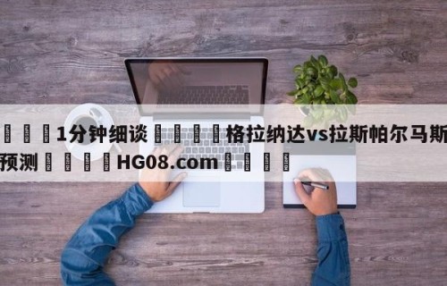 💦1分钟细谈👇格拉纳达vs拉斯帕尔马斯赛前预测👇HG08.com💯