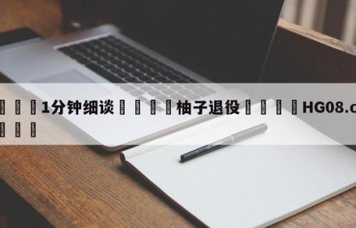💦1分钟细谈👇柚子退役👇HG08.com💯