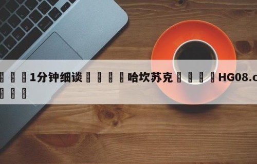 💦1分钟细谈👇哈坎苏克👇HG08.com💯