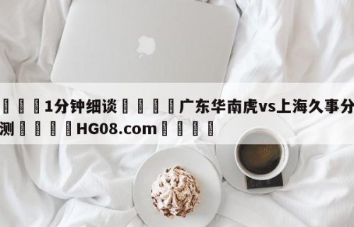 💦1分钟细谈👇广东华南虎vs上海久事分析预测👇HG08.com💯