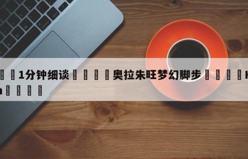 💦1分钟细谈👇奥拉朱旺梦幻脚步👇HG08.com💯