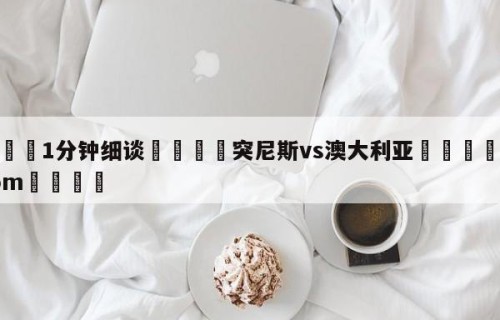 💦1分钟细谈👇突尼斯vs澳大利亚👇HG08.com💯