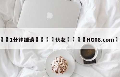 💦1分钟细谈👇tt女👇HG08.com💯
