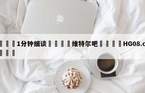 💦1分钟细谈👇维特尔吧👇HG08.com💯