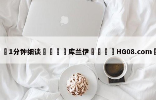 💦1分钟细谈👇库兰伊👇HG08.com💯
