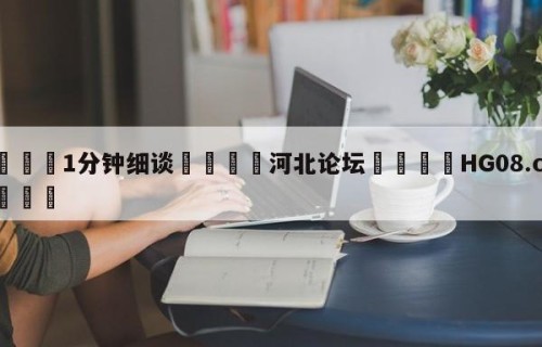 💦1分钟细谈👇河北论坛👇HG08.com💯
