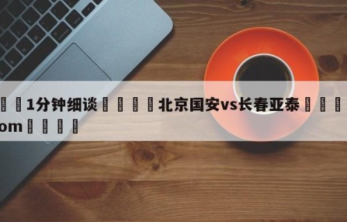 💦1分钟细谈👇北京国安vs长春亚泰👇HG08.com💯