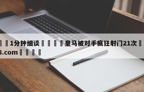 💦1分钟细谈👇皇马被对手疯狂射门21次👇HG08.com💯