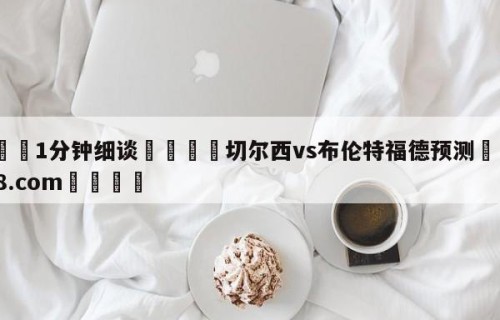 💦1分钟细谈👇切尔西vs布伦特福德预测👇HG08.com💯