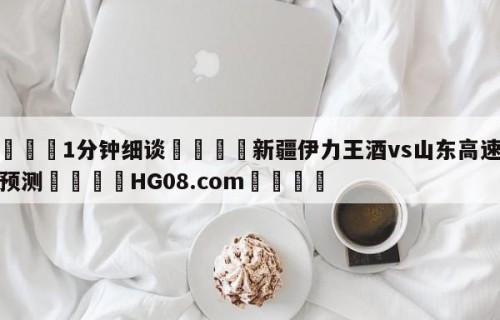💦1分钟细谈👇新疆伊力王酒vs山东高速分析预测👇HG08.com💯