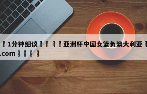 💦1分钟细谈👇亚洲杯中国女篮负澳大利亚👇HG08.com💯