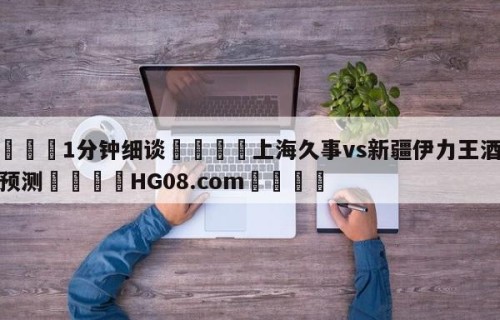 💦1分钟细谈👇上海久事vs新疆伊力王酒分析预测👇HG08.com💯