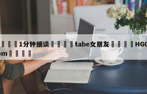 💦1分钟细谈👇tabe女朋友👇HG08.com💯