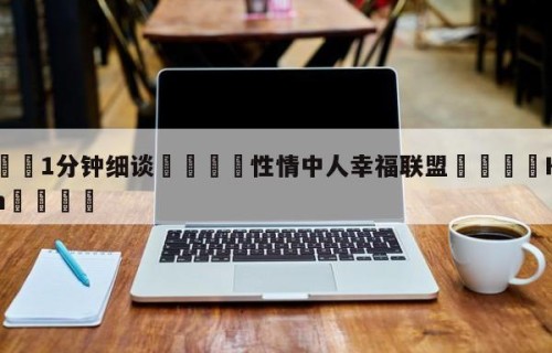💦1分钟细谈👇性情中人幸福联盟👇HG08.com💯