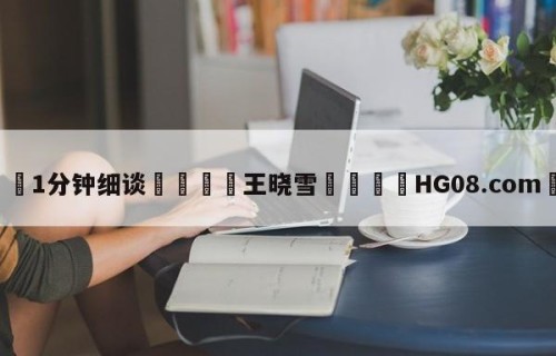 💦1分钟细谈👇王晓雪👇HG08.com💯