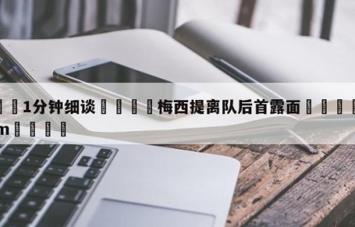 💦1分钟细谈👇梅西提离队后首露面👇HG08.com💯