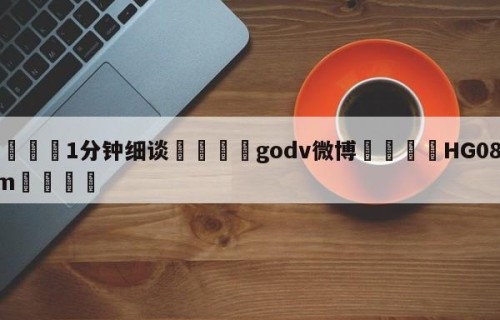 💦1分钟细谈👇godv微博👇HG08.com💯