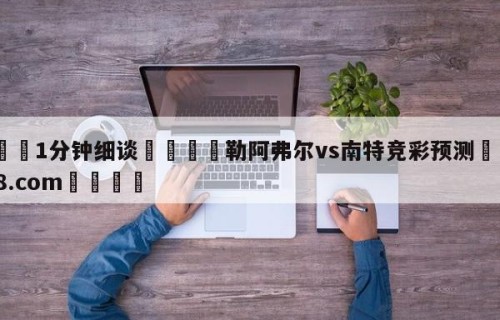 💦1分钟细谈👇勒阿弗尔vs南特竞彩预测👇HG08.com💯
