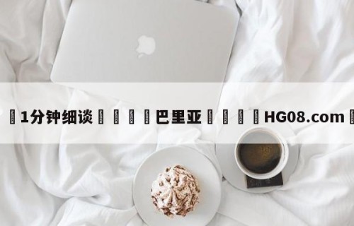 💦1分钟细谈👇巴里亚👇HG08.com💯