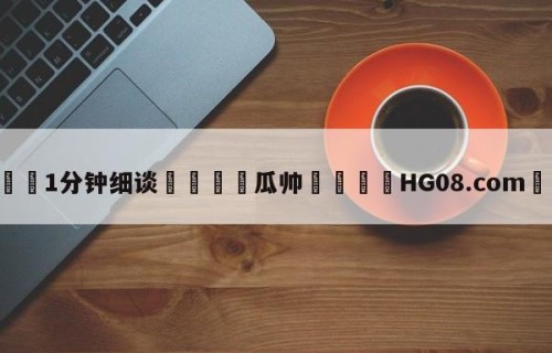 💦1分钟细谈👇瓜帅👇HG08.com💯