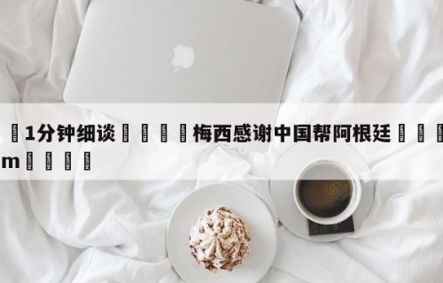 💦1分钟细谈👇梅西感谢中国帮阿根廷👇HG08.com💯