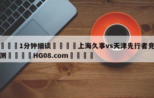 💦1分钟细谈👇上海久事vs天津先行者竞彩预测👇HG08.com💯