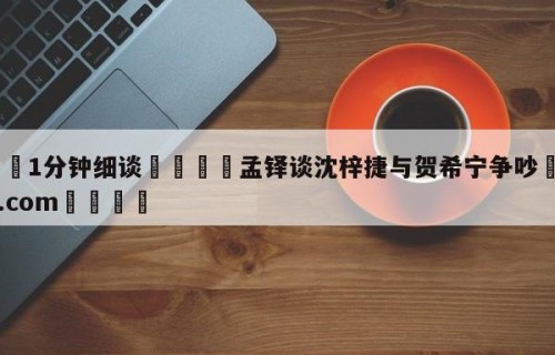 💦1分钟细谈👇孟铎谈沈梓捷与贺希宁争吵👇HG08.com💯