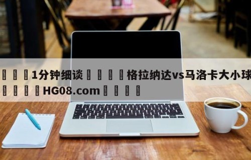 💦1分钟细谈👇格拉纳达vs马洛卡大小球预测👇HG08.com💯