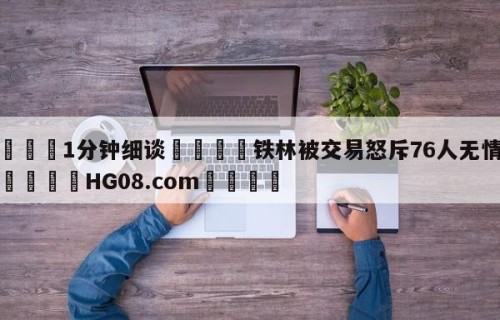 💦1分钟细谈👇铁林被交易怒斥76人无情无义👇HG08.com💯