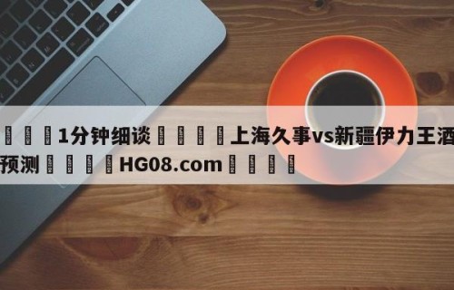 💦1分钟细谈👇上海久事vs新疆伊力王酒胜负预测👇HG08.com💯