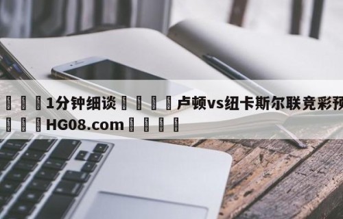💦1分钟细谈👇卢顿vs纽卡斯尔联竞彩预测👇HG08.com💯