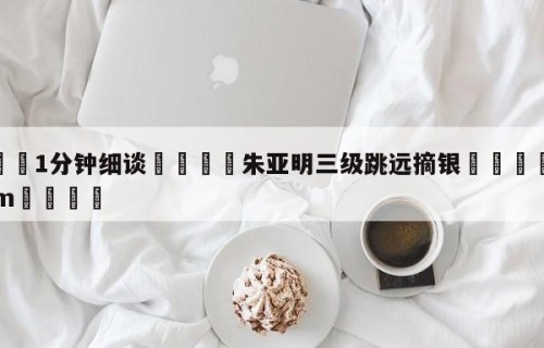 💦1分钟细谈👇朱亚明三级跳远摘银👇HG08.com💯