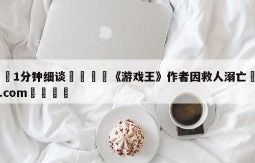 💦1分钟细谈👇《游戏王》作者因救人溺亡👇HG08.com💯