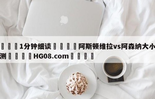 💦1分钟细谈👇阿斯顿维拉vs阿森纳大小球预测👇HG08.com💯